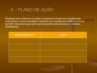 6 – PLANO DE AÇÃO Realoque seus objetivos e metas começando sempre por aquelas que você colocou como prioridade e também por aquelas que estão na coluna  do SER. Descreva qual ação será necessária para alcançar o objetivo estabelecido.  META/OBJETIVO AÇÃO 