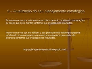 9 – Atualização do seu planejamento estratégico Procure uma vez por mês rever o seu plano de ação redefinindo novas ações ou ações que deve manter conforme sua avaliação de resultados.  Procure uma vez por ano refazer o seu planejamento estratégico pessoal  redefinindo novos objetivos ou mantendo os objetivos que ainda não  alcançou conforme sua avaliação dos resultados.  http://planejamentopessoal.blogspot.com/ 