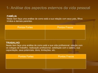 1- Análise dos aspectos externos da vida pessoal FAMÍLIA Neste ítem faça uma análise de como está a sua relação com seus pais, filhos irmãos e demais parentes. Pontos Fortes Pontos Fracos TRABALHO Neste ítem faça uma análise de como está a sua vida profissional, relação com os colegas de trabalho, realização profissional, satisfação com o salário, sua  capacitação, seus potenciais, dons, limitações, etc. Pontos Fortes Pontos Fracos 
