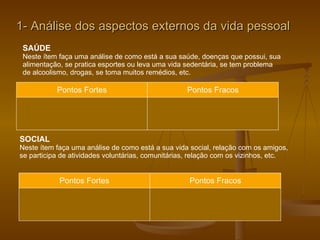 1- Análise dos aspectos externos da vida pessoal SAÚDE Neste ítem faça uma análise de como está a sua saúde, doenças que possui, sua  alimentação, se pratica esportes ou leva uma vida sedentária, se tem problema  de alcoolismo, drogas, se toma muitos remédios, etc. Pontos Fortes Pontos Fracos SOCIAL Neste ítem faça uma análise de como está a sua vida social, relação com os amigos, se participa de atividades voluntárias, comunitárias, relação com os vizinhos, etc.  Pontos Fortes Pontos Fracos 