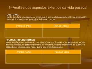 CULTURAL Neste ítem faça uma análise de como está o seu nível de conhecimento, de informação, seus hábitos, costumes, princípios, valores e crenças.  Pontos Fortes Pontos Fracos FINANCEIRO/ECONÔMICO Neste ítem faça uma análise de como está a sua vida financeira, se tem dívidas, se tem dinheiro aplicado, se está superavitária ou deficitária, se está dependente de outros, se possui bens, se não possui nada, qual o seu nível de consumo. Pontos Fortes Pontos Fracos 1- Análise dos aspectos externos da vida pessoal 