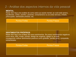 2 - Análise dos aspectos internos da vida pessoal MENTAL Neste ítem faça uma análise de como está sua saúde mental, se você está sereno, equilibrado, cortez, pacífico, paciente, compreensivo ou se anda nervoso, irritado, preocupado, estressado,ansioso, etc. Pontos Fortes Pontos Fracos SENTIMENTOS PRÓPRIOS Neste ítem faça uma análise dos seus sentimentos. Se possui sentimentos negativos  como raiva, ódio, inveja, ciúmes, desejo de vingança, apego ou se está  conseguindo cultivar sentimentos positivos como gratidão, perdão,amor, compaixão,  solidariedade.  Pontos Fortes Pontos Fracos 