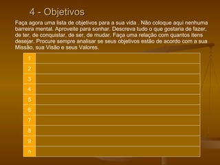 4 - Objetivos Faça agora uma lista de objetivos para a sua vida . Não coloque aqui nenhuma barreira mental. Aproveite para sonhar. Descreva tudo o que gostaria de fazer, de ter, de conquistar, de ser, de mudar. Faça uma relação com quantos itens desejar. Procure sempre analisar se seus objetivos estão de acordo com a sua Missão, sua Visão e seus Valores.  1 2 3 4 5 6 7 8 9 n 