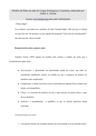 Modelo de Plano de aula de Língua Portuguesa e Literatura, elaborado por
                              André A. Gazola

                     Acesse www.lendo.org para mais informações
       - Tchau, Edgar!

       Ao se afastar, você ainda ouve, satisfeito, ele dizer "Grande Edgar". Mas jura que é a última

       vez que fará isso. Na próxima vez que alguém lhe perguntar "Você está me reconhecendo?"

       não dirá nem não. Sairá correndo




       Resumo teórico sobre o gênero conto



       Angélica Soares (1997) aponta um modelo mais comum e simples de conto que é

constituído por quatro fases:



           ●   Apresentação: é apresentado um determinado estado de coisas, que pode ser

               considerado equilibrado, estável, na medida em que a sequência da história vai

               introduzir uma complicação;

           ●   Complicação: o estado inicial das coisas é perturbado por alguma força, criando uma

               tensão, um desequilíbrio;

           ●   Clímax: é o momento da narrativa em que a ação alcança seu ponto crítico, o qual

               leva ao desfecho;

           ●   Desfecho: é reestabelecido     o equilíbrio, já que as tensões anteriores foram

               resolvidas.



       10 características do conto



           1. é um gênero literário de conteúdo narrativo de curta duração e de um episódio único;
 