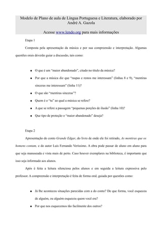 Modelo de Plano de aula de Língua Portuguesa e Literatura, elaborado por
                              André A. Gazola

                       Acesse www.lendo.org para mais informações
       Etapa 1

       Composta pela apresentação da música e por sua compreensão e interpretação. Algumas

questões orais deverão guiar a discussão, tais como:



           ●     O que é um “maior abandonado”, citado no título da música?

           ●     Por que a música diz que “raspas e restos me interessam” (linhas 8 e 9), “mentiras

                 sinceras me interessam” (linha 11)?

           ●     O que são “mentiras sinceras”?

           ●     Quem é o “tu” ao qual a música se refere?

           ●     A que se refere a passagem “pequenas porções de ilusão” (linha 10)?

           ●     Que tipo de proteção o “maior abandonado” deseja?



       Etapa 2

       Apresentação do conto Grande Edgar, do livro de onde ele foi retirado, As mentiras que os

homens contam, e do autor Luis Fernando Veríssimo. A obra pode passar de aluno em aluno para

que seja manuseada e vista mais de perto. Caso houver exemplares na biblioteca, é importante que

isso seja informado aos alunos.

       Após é feita a leitura silenciosa pelos alunos e em seguida a leitura expressiva pelo

professor. A compreensão e interpretação é feita de forma oral, guiada por questões como:



           ●   Já lhe aconteceu situações parecidas com a do conto? De que forma, você esqueceu

               de alguém, ou alguém esqueceu quem você era?

           ●   Por que nos esquecemos tão facilmente dos outros?
 