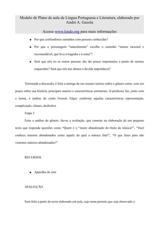 Modelo de Plano de aula de Língua Portuguesa e Literatura, elaborado por
                              André A. Gazola

                     Acesse www.lendo.org para mais informações
           ●   Por que confundimos estranhos com pessoas conhecidas?

           ●   Por que o personagem “naturalmente” escolhe o caminho “menos racional e

               recomendável, que leva à tragédia e à ruína”?

           ●   Será que nós ou as outras pessoas são tão pouco importantes a ponto de sermos

               esquecidos? Será que nós nos damos a devida importância?



       Terminada a discussão, é feita a entrega de um resumo teórico sobre o gênero conto, com um

pouco sobre sua história, principais autores e características estruturais. O professor faz, junto com

a turma, a análise do conto Grande Edgar conforme aquelas características (apresentação,

complicação, clímax, desfecho).

       Etapa 3

       Feita a análise do gênero, faz-se a avaliação, que consiste na elaboração de um pequeno

texto que responda questões como “Quem é o “maior abandonado do título da música?”, “Você

conhece maiores abandonados como aquele do qual a música fala?”, “O que fazer para não

virarmos maiores abandonados?”



       RECURSOS



           ●   Aparelho de som



       AVALIAÇÃO



       Será feita a partir do texto elaborado em aula, cujo tema permite que seja observado o
 