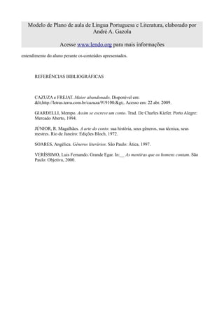 Modelo de Plano de aula de Língua Portuguesa e Literatura, elaborado por
                              André A. Gazola

                    Acesse www.lendo.org para mais informações
entendimento do aluno perante os conteúdos apresentados.



       REFERÊNCIAS BIBLIOGRÁFICAS



       CAZUZA e FREJAT. Maior abandonado. Disponível em:
       <http://letras.terra.com.br/cazuza/919100/>. Acesso em: 22 abr. 2009.

       GIARDELLI, Mempo. Assim se escreve um conto. Trad. De Charles Kiefer. Porto Alegre:
       Mercado Aberto, 1994.

       JÚNIOR, R. Magalhães. A arte do conto: sua história, seus gêneros, sua técnica, seus
       mestres. Rio de Janeiro: Edições Bloch, 1972.

       SOARES, Angélica. Gêneros literários. São Paulo: Ática, 1997.

       VERÍSSIMO, Luis Fernando. Grande Egar. In:__ As mentiras que os homens contam. São
       Paulo: Objetiva, 2000.
 