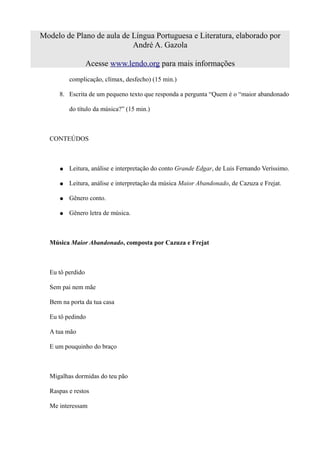 Modelo de Plano de aula de Língua Portuguesa e Literatura, elaborado por
                           André A. Gazola

                  Acesse www.lendo.org para mais informações
         complicação, clímax, desfecho) (15 min.)

     8. Escrita de um pequeno texto que responda a pergunta “Quem é o “maior abandonado

         do título da música?” (15 min.)



  CONTEÚDOS



     ●   Leitura, análise e interpretação do conto Grande Edgar, de Luis Fernando Veríssimo.

     ●   Leitura, análise e interpretação da música Maior Abandonado, de Cazuza e Frejat.

     ●   Gênero conto.

     ●   Gênero letra de música.



  Música Maior Abandonado, composta por Cazuza e Frejat



  Eu tô perdido

  Sem pai nem mãe

  Bem na porta da tua casa

  Eu tô pedindo

  A tua mão

  E um pouquinho do braço



  Migalhas dormidas do teu pão

  Raspas e restos

  Me interessam
 
