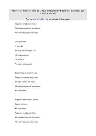 Modelo de Plano de aula de Língua Portuguesa e Literatura, elaborado por
                           André A. Gazola

                Acesse www.lendo.org para mais informações
  Pequenas porções de ilusão

  Mentiras sinceras me interessam

  Me interessam, me interessam



  Eu tô pedindo

  A tua mão

  Me leve para qualquer lado

  Só um pouquinho

  De proteção

  Ao maior abandonado



  Teu corpo com amor ou não

  Raspas e restos me interessam

  Me ame como a um irmão

  Mentiras sinceras me interessam

  Me interessam



  Migalhas dormidas do teu pão

  Raspas e restos

  Me interessam

  Pequenas porções de ilusão

  Mentiras sinceras me interessam

  Me interessam, me interessam
 