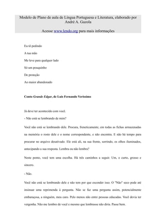 Modelo de Plano de aula de Língua Portuguesa e Literatura, elaborado por
                           André A. Gazola

                Acesse www.lendo.org para mais informações


  Eu tô pedindo

  A tua mão

  Me leve para qualquer lado

  Só um pouquinho

  De proteção

  Ao maior abandonado



  Conto Grande Edgar, de Luis Fernando Veríssimo



  Já deve ter acontecido com você.

  - Não está se lembrando de mim?

  Você não está se lembrando dele. Procura, freneticamente, em todas as fichas armazenadas

  na memória o rosto dele e o nome correspondente, e não encontra. E não há tempo para

  procurar no arquivo desativado. Ele está ali, na sua frente, sorrindo, os olhos iluminados,

  antecipando a sua resposta. Lembra ou não lembra?

  Neste ponto, você tem uma escolha. Há três caminhos a seguir. Um, o curto, grosso e

  sincero.

  - Não.

  Você não está se lembrando dele e não tem por que esconder isso. O "Não" seco pode até

  insinuar uma reprimenda à pergunta. Não se faz uma pergunta assim, potencialmente

  embaraçosa, a ninguém, meu caro. Pelo menos não entre pessoas educadas. Você devia ter

  vergonha. Não me lembro de você e mesmo que lembrasse não diria. Passe bem.
 