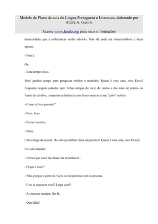 Modelo de Plano de aula de Língua Portuguesa e Literatura, elaborado por
                           André A. Gazola

                 Acesse www.lendo.org para mais informações
  desacordado, que a ambulância venha salvá-lo. Mas ele pode ser misericordioso e dizer

  apenas:

  - Pois é.

  Ou:

  - Bota tempo nisso.

  Você ganhou tempo para pesquisar melhor a memória. Quem é esse cara, meu Deus?

  Enquanto resgata caixotes com fichas antigas do meio da poeira e das teias de aranha do

  fundo do cérebro, o mantém à distância com frases neutras como "jabs" verbais.

  - Como cê tem passado?

  - Bem, bem.

  - Parece mentira.

  - Puxa.

  (Um colega da escola. Do serviço militar. Será um parente? Quem é esse cara, meu Deus?)

  Ele está falando:

  - Pensei que você não fosse me reconhecer...

  - O que é isso?!

  - Não, porque a gente às vezes se decepciona com as pessoas.

  - E eu ia esquecer você? Logo você?

  - As pessoas mudam. Sei lá.

  - Que idéia!
 