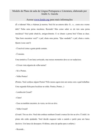 Modelo de Plano de aula de Língua Portuguesa e Literatura, elaborado por
                           André A. Gazola

                 Acesse www.lendo.org para mais informações
  (É o Ademar! Não, o Ademar já morreu. Você foi ao enterro dele. O... o... como era o nome

  dele? Tinha uma perna mecânica. Rezende! Mas como saber se ele tem uma perna

  mecânica? Você pode chutá-lo, amigavelmente. E se chutar a perna boa? Chuta as duas.

  "Que bom encontrar você!" e paf, chuta uma perna. "Que saudade!" e paf, chuta a outra.

  Quem é esse cara?)

  - É incrível como a gente perde contato.

  - É mesmo.

  Uma tentativa. É um lance arriscado, mas nesses momentos deve-se ser audacioso.

  - Cê tem visto alguém da velha turma?

  - Só o Pontes.

  - Velho Pontes!

  (Pontes. Você conhece algum Pontes? Pelo menos agora tem um nome com o qual trabalhar.

  Uma segunda ficha para localizar no sótão. Pontes, Pontes...)

  - Lembra do Croarê?

  - Claro!

  - Esse eu também encontro, às vezes, no tiro ao alvo.

  - Velho Croarê!

  (Croarê. Tiro ao alvo. Você não conhece nenhum Croarê e nunca fez tiro ao alvo. É inútil. As

  pistas não estão ajudando. Você decide esquecer toda a cautela e partir para um lance

  decisivo. Um lance de desespero. O último, antes de apelar para o enfarte.)

  - Rezende...
 