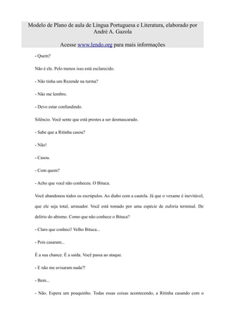 Modelo de Plano de aula de Língua Portuguesa e Literatura, elaborado por
                           André A. Gazola

                Acesse www.lendo.org para mais informações
  - Quem?

  Não é ele. Pelo menos isso está esclarecido.

  - Não tinha um Rezende na turma?

  - Não me lembro.

  - Devo estar confundindo.

  Silêncio. Você sente que está prestes a ser desmascarado.

  - Sabe que a Ritinha casou?

  - Não!

  - Casou.

  - Com quem?

  - Acho que você não conheceu. O Bituca.

  Você abandonou todos os escrúpulos. Ao diabo com a cautela. Já que o vexame é inevitável,

  que ele seja total, arrasador. Você está tomado por uma espécie de euforia terminal. De

  delírio do abismo. Como que não conhece o Bituca?

  - Claro que conheci! Velho Bituca...

  - Pois casaram...

  É a sua chance. É a saída. Você passa ao ataque.

  - E não me avisaram nada?!

  - Bem...

  - Não. Espera um pouquinho. Todas essas coisas acontecendo, a Ritinha casando com o
 