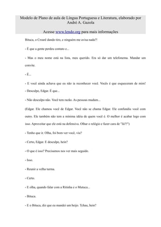 Modelo de Plano de aula de Língua Portuguesa e Literatura, elaborado por
                           André A. Gazola

                Acesse www.lendo.org para mais informações
  Bituca, o Croarê dando tiro, e ninguém me avisa nada?!

  - É que a gente perdeu contato e...

  - Mas o meu nome está na lista, meu querido. Era só dar um telefonema. Mandar um

  convite.

  - É...

  - E você ainda achava que eu não ia reconhecer você. Vocês é que esqueceram de mim!

  - Desculpe, Edgar. É que...

  - Não desculpo não. Você tem razão. As pessoas mudam...

  (Edgar. Ele chamou você de Edgar. Você não se chama Edgar. Ele confundiu você com

  outro. Ele também não tem a mínima idéia de quem você é. O melhor é acabar logo com

  isso. Aproveitar que ele está na defensiva. Olhar o relógio e fazer cara de "Já?!")

  - Tenho que ir. Olha, foi bom ver você, viu?

  - Certo, Edgar. E desculpe, hein?

  - O que é isso? Precisamos nos ver mais seguido.

  - Isso.

  - Reunir a velha turma.

  - Certo.

  - E olha, quando falar com a Ritinha e o Mutuca...

  - Bituca.

  - E o Bituca, diz que eu mandei um beijo. Tchau, hein?
 