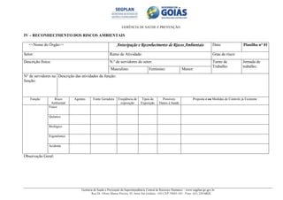 GERÊNCIA DE SAÚDE E PREVENÇÃO
Gerência de Saúde e Prevenção da Superintendência Central de Recursos Humanos – www.segplan.go.gov.br
Rua Dr. Olinto Manso Pereira, 45, Setor Sul Goiânia - GO CEP 74083-105 - Fone: (62) 32016824
IV – RECONHECIMENTO DOS RISCOS AMBIENTAIS
<<Nome do Órgão>> Antecipação e Reconhecimento de Riscos AmbientaisAntecipação e Reconhecimento de Riscos AmbientaisAntecipação e Reconhecimento de Riscos AmbientaisAntecipação e Reconhecimento de Riscos Ambientais Data: Planilha n° 01
Setor: Ramo de Atividade: Grau de risco:
Descrição física: N.º de servidores do setor: Turno de
Trabalho:
Jornada de
trabalho:
Masculino: Feminino: Menor:
N° de servidores na
função:
Descrição das atividades da função:
Função Risco
Ambiental
Agentes Fonte Geradora Freqüência de
exposição
Tipos de
Exposição
Possíveis
Danos à Saúde
Proposta e ou Medidas de Controle já Existente
Físico
Químico
Biológico
Ergonômico
Acidente
Observação Geral:
 