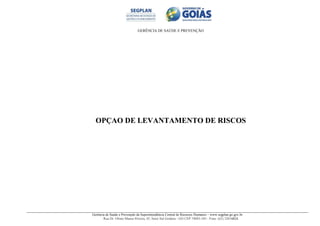GERÊNCIA DE SAÚDE E PREVENÇÃO
Gerência de Saúde e Prevenção da Superintendência Central de Recursos Humanos – www.segplan.go.gov.br
Rua Dr. Olinto Manso Pereira, 45, Setor Sul Goiânia - GO CEP 74083-105 - Fone: (62) 32016824
OPÇAO DE LEVANTAMENTO DE RISCOS
 