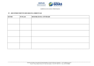 GERÊNCIA DE SAÚDE E PREVENÇÃO
Gerência de Saúde e Prevenção da Superintendência Central de Recursos Humanos – www.segplan.go.gov.br
Rua Dr. Olinto Manso Pereira, 45, Setor Sul Goiânia - GO CEP 74083-105 - Fone: (62) 32016824
IV – RECONHECIMENTO DOS RISCOS AMBIENTAIS
SETOR FUNÇAO DESCRIÇÃO DA ATIVIDADE
 