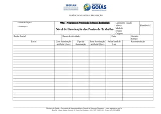 GERÊNCIA DE SAÚDE E PREVENÇÃO
Gerência de Saúde e Prevenção da Superintendência Central de Recursos Humanos – www.segplan.go.gov.br
Rua Dr. Olinto Manso Pereira, 45, Setor Sul Goiânia - GO CEP 74083-105 - Fone: (62) 32016824
<<Nome do Órgão>>
<<Endereço>>
PPRA – Programa de Prevenção de Riscos Ambientais
Nível de Iluminação dos Postos de Trabalho
Luxímetro usado
Marca:
Modelo:
Escala:
Origem:
Planilha 02
Razão Social: Ramo de atividade: Data: Horário:
Tempo:
Local Com iluminação
artificial (Lux)
Tipo de
iluminação
Sem iluminação
artificial (Lux)
Faixa ideal de
Lux
Recomendação
 