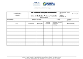GERÊNCIA DE SAÚDE E PREVENÇÃO
Gerência de Saúde e Prevenção da Superintendência Central de Recursos Humanos – www.segplan.go.gov.br
Rua Dr. Olinto Manso Pereira, 45, Setor Sul Goiânia - GO CEP 74083-105 - Fone: (62) 32016824
<<Nome do Órgão>>
<<Endereço>>
PPRA – Programa de Prevenção de Riscos Ambientais
Nível de Ruído dos Postos de Trabalho
Medição Pontual
Decibelímetro usado
Marca:
Modelo:
Calibrado em:
Planilha 03
Razão Social: Ramo de atividade: Data: Horário:
Tempo:
Local Equipamento Ruído (dB)
Tempo de
exposição
Limite de tolerância
permissível
(NR-15)
Recomendação
 