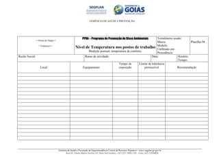 GERÊNCIA DE SAÚDE E PREVENÇÃO
Gerência de Saúde e Prevenção da Superintendência Central de Recursos Humanos – www.segplan.go.gov.br
Rua Dr. Olinto Manso Pereira, 45, Setor Sul Goiânia - GO CEP 74083-105 - Fone: (62) 32016824
<<Nome do Órgão>>
<<Endereço>>
PPRA – Programa de Prevenção de Risco Ambientais
Nível de Temperatura nos postos de trabalho
Medição pontual, temperatura de conforto.
Termômetro usado:
Marca:
Modelo:
Calibrado em:
Procedência
Planilha 04
Razão Social: Ramo de atividade: Data: Horário:
Tempo:
Local Equipamento
Tempo de
exposição
Limite de tolerância
permissível Recomendação
 