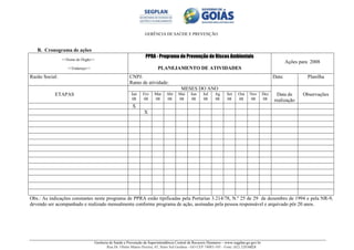 GERÊNCIA DE SAÚDE E PREVENÇÃO
Gerência de Saúde e Prevenção da Superintendência Central de Recursos Humanos – www.segplan.go.gov.br
Rua Dr. Olinto Manso Pereira, 45, Setor Sul Goiânia - GO CEP 74083-105 - Fone: (62) 32016824
B. Cronograma de ações
<<Nome do Órgão>>
<<Endereço>>
PPRA - Programa de Prevenção de Riscos Ambientais
PLANEJAMENTO DE ATIVIDADES
Ações para 2008
Razão Social: CNPJ:
Ramo de atividade:
Data: Planilha
ETAPAS
MESES DO ANO
Data de
realização
ObservaçõesJan
08
Fev
08
Mar
08
Abr
08
Mai
08
Jun
08
Jul
08
Ag
08
Set
08
Out
08
Nov
08
Dez
08
X
X
Obs.: As indicações constantes neste programa de PPRA estão tipificadas pela Portarias 3.214/78, N.º 25 de 29 de dezembro de 1994 e pela NR-9,
devendo ser acompanhado e realizado mensalmente conforme programa de ação, assinadas pela pessoa responsável e arquivado pôr 20 anos.
 