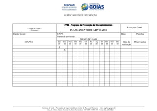 GERÊNCIA DE SAÚDE E PREVENÇÃO
Gerência de Saúde e Prevenção da Superintendência Central de Recursos Humanos – www.segplan.go.gov.br
Rua Dr. Olinto Manso Pereira, 45, Setor Sul Goiânia - GO CEP 74083-105 - Fone: (62) 32016824
<<Nome do Órgão>>
<<Endereço>>
PPRA - Programa de Prevenção de Riscos Ambientais
PLANEJAMENTO DE ATIVIDADES
Ações para 2009
Razão Social: CNPJ:
Ramo de atividade:
Data: Planilha
ETAPAS
MESES DO ANO
Data de
realização
ObservaçõesJan
09
Fev
09
Mar
09
Abr
09
Mai
09
Jun
09
Jul
09
Ag
09
Set
09
Out
09
Nov
09
Dez
09
X
X
 