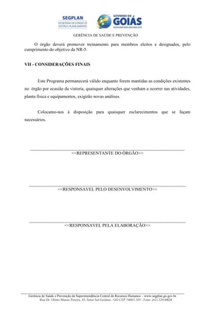GERÊNCIA DE SAÚDE E PREVENÇÃO
Gerência de Saúde e Prevenção da Superintendência Central de Recursos Humanos – www.segplan.go.gov.br
Rua Dr. Olinto Manso Pereira, 45, Setor Sul Goiânia - GO CEP 74083-105 - Fone: (62) 32016824
O órgão deverá promover treinamento para membros eleitos e designados, pelo
cumprimento do objetivo da NR-5.
VII - CONSIDERAÇÕES FINAIS
Este Programa permanecerá válido enquanto forem mantidas as condições existentes
no órgão por ocasião da vistoria, quaisquer alterações que venham a ocorrer nas atividades,
planta física e equipamentos, exigirão novas análises.
Colocamo-nos à disposição para quaisquer esclarecimentos que se façam
necessários.
_____________________________________________________________________
<<REPRESENTANTE DO ÓRGÃO>>
______________________________________________________________________
<<RESPONSAVEL PELO DESENVOLVIMENTO>>
______________________________________________________________________
<<RESPONSAVEL PELA ELABORAÇÃO>>
 