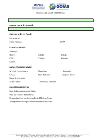 GERÊNCIA DE SAÚDE E PREVENÇÃO
Gerência de Saúde e Prevenção da Superintendência Central de Recursos Humanos – www.segplan.go.gov.br
Rua Dr. Olinto Manso Pereira, 45, Setor Sul Goiânia - GO CEP 74083-105 - Fone: (62) 32016824
I - CARACTERIZAÇÃO DO ÓRGÃO
IDENTIFICAÇÃO DO ÓRGÃO
Razão social:
Nome Fantasia: CNPJ:
ESTABELECIMENTO
Endereço:
Bairro: Cidade: Estado:
CEP: Telefone: Contato:
E-mail:
DADOS COMPLEMENTARES
Nº total de servidores: Masculino: Feminino:
CNAE: Grau de Risco: Grupo de Risco:
Ramo de Atividade:
Nº de Turnos: Horário de Trabalho:
ELABORAÇÃO DO PPRA
Data do Levantamento de Dados:
Data de validade do relatório:
Responsável pela implementação do PPRA no órgão:
Acompanhante no órgão durante a inspeção do PPRA:
 
