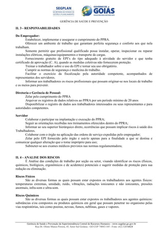 GERÊNCIA DE SAÚDE E PREVENÇÃO
Gerência de Saúde e Prevenção da Superintendência Central de Recursos Humanos – www.segplan.go.gov.br
Rua Dr. Olinto Manso Pereira, 45, Setor Sul Goiânia - GO CEP 74083-105 - Fone: (62) 32016824
II. 3 - RESPONSABILIDADES
Do Empregador:
Estabelecer, implementar e assegurar o cumprimento do PPRA.
Oferecer um ambiente de trabalho que garantam perfeita segurança e conforto aos que nela
trabalham.
Somente permitir que profissional qualificado possa instalar, operar, inspecionar ou reparar
instalações elétricas, máquinas/equipamentos e transporte de cargas.
Fornecimento gratuito de EPI’s do tipo adequado à atividade do servidor e que tenha
certificado de aprovação (C. A), quando as medidas coletivas não fornecerem proteção.
Treinar o trabalhador sobre o uso do EPI e tornar seu uso obrigatório.
Cumprir as normas de segurança e medicina do trabalho.
Facilitar o exercício da fiscalização pela autoridade competente, acompanhados de
representantes dos servidores.
Informar aos trabalhadores os riscos profissionais que possam originar-se nos locais de trabalho
e os meios para prevenir.
Diretoria e Gerência de Pessoal:
Zelar pelo cumprimento do PPRA
Arquivar os registros de dados relativos ao PPRA por um período mínimo de 20 anos
Disponibilizar o registro de dados aos trabalhadores interessados ou seus representantes e para
autoridades competentes.
Servidor
Colaborar e participar na implantação e execução do PPRA;
Seguir as orientações recebidas nos treinamentos oferecidos dentro do PPRA;
Informar ao seu superior hierárquico direto, ocorrências que possam implicar riscos à saúde dos
Trabalhadores.
Colaborar com o órgão na aplicação das ordens de serviço expedidas pelo empregador;
Zelar pelo EPI fornecido pelo órgão e usá-lo apenas para a finalidade a que se destina e
comunicar qualquer alteração que o torne impróprio para uso;
Submeter-se aos exames médicos previstos nas normas regulamentadora;
II. 4 - ANALISE DOS RISCOS
É Análise das condições de trabalho por seção ou setor, visando identificar os riscos (físicos,
químicos, biológicos, ergonômicos e de acidentes) potenciais e sugerir medidas de proteção para sua
redução ou eliminação.
Riscos Físicos
São as diversas formas as quais possam estar expostos os trabalhadores aos agentes físicos:
temperaturas extremas, umidade, ruído, vibrações, radiações ionizantes e não ionizantes, pressões
anormais, infra-som e ultra-som.
Riscos Químicos
São as diversas formas as quais possam estar expostos os trabalhadores aos agentes químicos:
substâncias e/ou compostos ou produtos químicos em geral que possam penetrar no organismo pelas
vias respiratórias, tais como poeiras, nevoas, fumos, neblinas, gases e vapores.
 