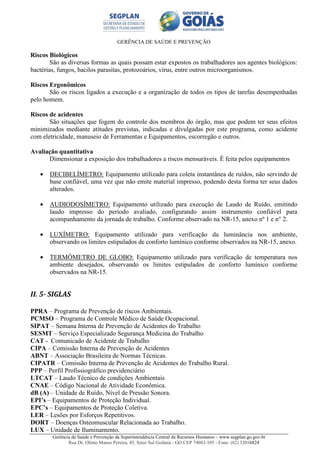 GERÊNCIA DE SAÚDE E PREVENÇÃO
Gerência de Saúde e Prevenção da Superintendência Central de Recursos Humanos – www.segplan.go.gov.br
Rua Dr. Olinto Manso Pereira, 45, Setor Sul Goiânia - GO CEP 74083-105 - Fone: (62) 32016824
Riscos Biológicos
São as diversas formas as quais possam estar expostos os trabalhadores aos agentes biológicos:
bactérias, fungos, bacilos parasitas, protozoários, vírus, entre outros microorganismos.
Riscos Ergonômicos
São os riscos ligados a execução e a organização de todos os tipos de tarefas desempenhadas
pelo homem.
Riscos de acidentes
São situações que fogem do controle dos membros do órgão, mas que podem ter seus efeitos
minimizados mediante atitudes previstas, indicadas e divulgadas por este programa, como acidente
com eletricidade, manuseio de Ferramentas e Equipamentos, escorregão e outros.
Avaliação quantitativa
Dimensionar a exposição dos trabalhadores a riscos mensuráveis. É feita pelos equipamentos
• DECIBELÍMETRO: Equipamento utilizado para coleta instantânea de ruídos, não servindo de
base confiável, uma vez que não emite material impresso, podendo desta forma ter seus dados
alterados.
• AUDIODOSÍMETRO: Equipamento utilizado para execução de Laudo de Ruído, emitindo
laudo impresso do período avaliado, configurando assim instrumento confiável para
acompanhamento da jornada de trabalho. Conforme observado na NR-15, anexo nº 1 e n° 2.
• LUXÍMETRO: Equipamento utilizado para verificação da luminância nos ambiente,
observando os limites estipulados de conforto lumínico conforme observados na NR-15, anexo.
• TERMÔMETRO DE GLOBO: Equipamento utilizado para verificação de temperatura nos
ambiente desejados, observando os limites estipulados de conforto lumínico conforme
observados na NR-15.
II. 5- SIGLAS
PPRA – Programa de Prevenção de riscos Ambientais.
PCMSO – Programa de Controle Médico de Saúde Ocupacional.
SIPAT – Semana Interna de Prevenção de Acidentes do Trabalho
SESMT – Serviço Especializado Segurança Medicina do Trabalho
CAT - Comunicado de Acidente de Trabalho
CIPA – Comissão Interna de Prevenção de Acidentes
ABNT – Associação Brasileira de Normas Técnicas.
CIPATR – Comissão Interna de Prevenção de Acidentes do Trabalho Rural.
PPP – Perfil Profissiográfico previdenciário
LTCAT – Laudo Técnico de condições Ambientais
CNAE – Código Nacional de Atividade Econômica.
dB (A) – Unidade de Ruído, Nível de Pressão Sonora.
EPI’s – Equipamentos de Proteção Individual.
EPC’s – Equipamentos de Proteção Coletiva.
LER – Lesões por Esforços Repetitivos.
DORT – Doenças Osteomuscular Relacionada ao Trabalho.
LUX – Unidade de Iluminamento.
 