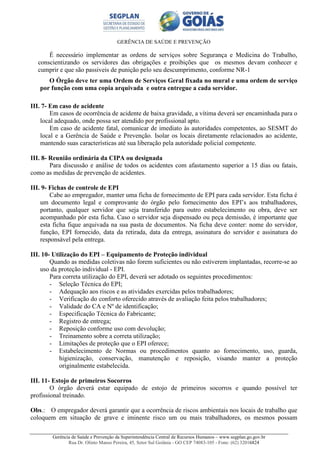 GERÊNCIA DE SAÚDE E PREVENÇÃO
Gerência de Saúde e Prevenção da Superintendência Central de Recursos Humanos – www.segplan.go.gov.br
Rua Dr. Olinto Manso Pereira, 45, Setor Sul Goiânia - GO CEP 74083-105 - Fone: (62) 32016824
É necessário implementar as ordens de serviços sobre Segurança e Medicina do Trabalho,
conscientizando os servidores das obrigações e proibições que os mesmos devam conhecer e
cumprir e que são passiveis de punição pelo seu descumprimento, conforme NR-1
O Órgão deve ter uma Ordem de Serviços Geral fixada no mural e uma ordem de serviço
por função com uma copia arquivada e outra entregue a cada servidor.
III. 7- Em caso de acidente
Em casos de ocorrência de acidente de baixa gravidade, a vítima deverá ser encaminhada para o
local adequado, onde possa ser atendido por profissional apto.
Em caso de acidente fatal, comunicar de imediato às autoridades competentes, ao SESMT do
local e a Gerência de Saúde e Prevenção. Isolar os locais diretamente relacionados ao acidente,
mantendo suas características até sua liberação pela autoridade policial competente.
III. 8- Reunião ordinária da CIPA ou designada
Para discussão e análise de todos os acidentes com afastamento superior a 15 dias ou fatais,
como as medidas de prevenção de acidentes.
III. 9- Fichas de controle de EPI
Cabe ao empregador, manter uma ficha de fornecimento de EPI para cada servidor. Esta ficha é
um documento legal e comprovante do órgão pelo fornecimento dos EPI’s aos trabalhadores,
portanto, qualquer servidor que seja transferido para outro estabelecimento ou obra, deve ser
acompanhado pôr esta ficha. Caso o servidor seja dispensado ou peça demissão, é importante que
esta ficha fique arquivada na sua pasta de documentos. Na ficha deve conter: nome do servidor,
função, EPI fornecido, data da retirada, data da entrega, assinatura do servidor e assinatura do
responsável pela entrega.
III. 10- Utilização do EPI – Equipamento de Proteção individual
Quando as medidas coletivas não forem suficientes ou não estiverem implantadas, recorre-se ao
uso da proteção individual - EPI.
Para correta utilização do EPI, deverá ser adotado os seguintes procedimentos:
- Seleção Técnica do EPI;
- Adequação aos riscos e as atividades exercidas pelos trabalhadores;
- Verificação do conforto oferecido através de avaliação feita pelos trabalhadores;
- Validade do CA e Nº de identificação;
- Especificação Técnica do Fabricante;
- Registro de entrega;
- Reposição conforme uso com devolução;
- Treinamento sobre a correta utilização;
- Limitações de proteção que o EPI oferece;
- Estabelecimento de Normas ou procedimentos quanto ao fornecimento, uso, guarda,
higienização, conservação, manutenção e reposição, visando manter a proteção
originalmente estabelecida.
III. 11- Estojo de primeiros Socorros
O órgão deverá estar equipado de estojo de primeiros socorros e quando possível ter
profissional treinado.
Obs.: O empregador deverá garantir que a ocorrência de riscos ambientais nos locais de trabalho que
coloquem em situação de grave e iminente risco um ou mais trabalhadores, os mesmos possam
 