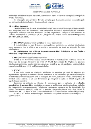 GERÊNCIA DE SAÚDE E PREVENÇÃO
Gerência de Saúde e Prevenção da Superintendência Central de Recursos Humanos – www.segplan.go.gov.br
Rua Dr. Olinto Manso Pereira, 45, Setor Sul Goiânia - GO CEP 74083-105 - Fone: (62) 32016824
interromper de imediato as suas atividades, comunicando o fato ao superior hierárquico direto para as
devidas providência.
As orientações aos servidores deverão ser feitas por documentos escritos e assinados pelo
servidor ou através de sinalizações fixadas em locais próprios.
III. 12 - Risco Ambiental
A existência ou não de riscos ambientais em níveis ou concentrações que prejudiquem a saúde
ou a integridade física do trabalhador, será comprovada mediante a apresentação dos relatórios:
Programa de Prevenção de Riscos Ambientais (PPRA), Programa de Condições e Meio Ambiente de
Trabalho na Indústria da Construção (PCMT), Programa de Controle Médico de saúde Ocupacional
(PCMSO), LTCAT, e PPP.
PCMSO (Programa de Controle Médico de Saúde Ocupacional)
É obrigatoriedade por parte de todos os empregadores e instituições que admitam trabalhadores
como servidores, com o objetivo de promoção e preservação da saúde do conjunto dos seus
trabalhadores.
De conformidade com a Norma Regulamentadora NR-7, é obrigação de todo Órgão a
elaboração e Implementação do PCMSO.
PPP (Perfil Profissiográfico Previdenciário)
O PPP é um documento histórico-laboral individual do trabalhador foi instituído através do
Anexo XV da instrução Normativa do INSS n.º 078/02. Será exigido dos Órgãos que possuem
trabalhadores expostos a agentes nocivos prejudiciais à saúde e que são candidatos à aposentadoria
especial concebida após 15, 20 ou 25 anos de trabalho.
LTCAT
É um laudo técnico de condições Ambientais do Trabalho que deve ser expedido por
engenheiro de segurança do trabalho e médico do trabalho. É um documento que retrata as condições
do ambiente de trabalho de acordo com as avaliações dos riscos, concluindo sobre a caracterização da
atividade como especial. É um dos documentos que integram as ações do PPRA exigido pela
legislação previdenciária.
Consistem na aplicação de técnicas de amostragens para a realização de avaliações
quantitativas de agentes físicos e químicos presentes no ambiente de trabalho através de medições
das concentrações dos contaminantes (substâncias e compostos químicos) ou das intensidades dos
agentes físicos (ruído, vibrações, calor, etc) e posterior comparação com os respectivos limites de
tolerância da NR 15 (L.T) ou ACGIH (American Conference of Governamental Industrial Hygienists).
O LTCAT é à base de informações para emissão do PPP quando o trabalhador está exposto a
agentes nocivos.
 