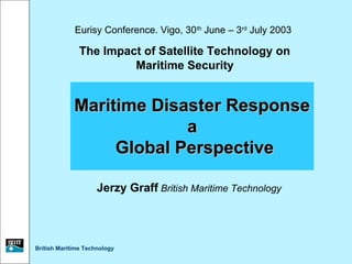 Eurisy Conference. Vigo, 30 th June – 3rd July 2003

               The Impact of Satellite Technology on
                        Maritime Security


             Maritime Disaster Response
                          a
                  Global Perspective

                     Jerzy Graff British Maritime Technology




British Maritime Technology