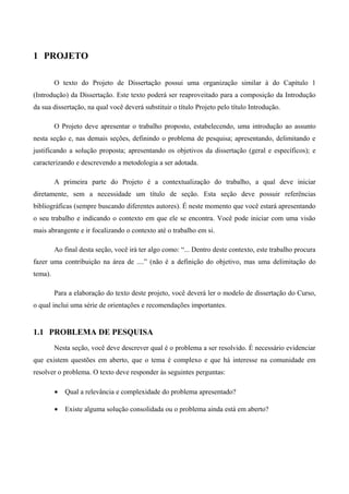1 PROJETO
O texto do Projeto de Dissertação possui uma organização similar à do Capítulo 1
(Introdução) da Dissertação. Este texto poderá ser reaproveitado para a composição da Introdução
da sua dissertação, na qual você deverá substituir o título Projeto pelo título Introdução.
O Projeto deve apresentar o trabalho proposto, estabelecendo, uma introdução ao assunto
nesta seção e, nas demais seções, definindo o problema de pesquisa; apresentando, delimitando e
justificando a solução proposta; apresentando os objetivos da dissertação (geral e específicos); e
caracterizando e descrevendo a metodologia a ser adotada.
A primeira parte do Projeto é a contextualização do trabalho, a qual deve iniciar
diretamente, sem a necessidade um título de seção. Esta seção deve possuir referências
bibliográficas (sempre buscando diferentes autores). É neste momento que você estará apresentando
o seu trabalho e indicando o contexto em que ele se encontra. Você pode iniciar com uma visão
mais abrangente e ir focalizando o contexto até o trabalho em si.
Ao final desta seção, você irá ter algo como: “... Dentro deste contexto, este trabalho procura
fazer uma contribuição na área de ....” (não é a definição do objetivo, mas uma delimitação do
tema).
Para a elaboração do texto deste projeto, você deverá ler o modelo de dissertação do Curso,
o qual inclui uma série de orientações e recomendações importantes.
1.1 PROBLEMA DE PESQUISA
Nesta seção, você deve descrever qual é o problema a ser resolvido. É necessário evidenciar
que existem questões em aberto, que o tema é complexo e que há interesse na comunidade em
resolver o problema. O texto deve responder às seguintes perguntas:
• Qual a relevância e complexidade do problema apresentado?
• Existe alguma solução consolidada ou o problema ainda está em aberto?
 