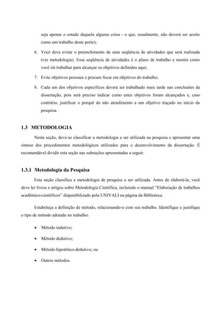 seja apenas o estudo daquela alguma coisa - o que, usualmente, não deverá ser aceito
como um trabalho deste porte);
6. Você deve evitar o preenchimento de uma seqüência de atividades que será realizada
(ver metodologia). Essa seqüência de atividades é o plano de trabalho e mostra como
você irá trabalhar para alcançar os objetivos definidos aqui;
7. Evite objetivos pessoais e procure focar em objetivos do trabalho;
8. Cada um dos objetivos específicos deverá ser trabalhado mais tarde nas conclusões da
dissertação, pois será preciso indicar como estes objetivos foram alcançados e, caso
contrário, justificar o porquê do não atendimento a um objetivo traçado no início da
pesquisa.
1.3 METODOLOGIA
Nesta seção, deve-se classificar a metodologia a ser utilizada na pesquisa e apresentar uma
síntese dos procedimentos metodológicos utilizados para o desenvolvimento da dissertação. É
recomendável dividir esta seção nas subseções apresentadas a seguir.
1.3.1 Metodologia da Pesquisa
Esta seção classifica a metodologia de pesquisa a ser utilizada. Antes de elaborá-la, você
deve ler livros e artigos sobre Metodologia Científica, incluindo o manual “Elaboração de trabalhos
acadêmico-científicos” disponibilizado pela UNIVALI na página da Biblioteca.
Estabeleça a definição de método, relacionando-o com seu trabalho. Identifique e justifique
o tipo de método adotado no trabalho:
• Método indutivo;
• Método dedutivo;
• Método hipotético-dedutivo; ou
• Outros métodos.
 