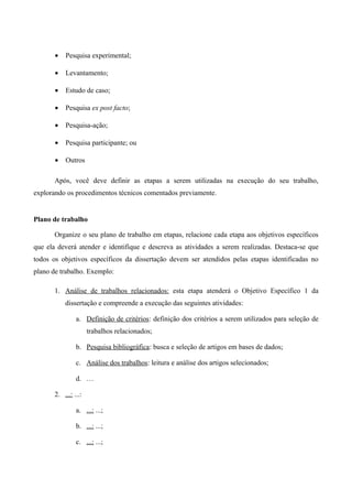 • Pesquisa experimental;
• Levantamento;
• Estudo de caso;
• Pesquisa ex post facto;
• Pesquisa-ação;
• Pesquisa participante; ou
• Outros
Após, você deve definir as etapas a serem utilizadas na execução do seu trabalho,
explorando os procedimentos técnicos comentados previamente.
Plano de trabalho
Organize o seu plano de trabalho em etapas, relacione cada etapa aos objetivos específicos
que ela deverá atender e identifique e descreva as atividades a serem realizadas. Destaca-se que
todos os objetivos específicos da dissertação devem ser atendidos pelas etapas identificadas no
plano de trabalho. Exemplo:
1. Análise de trabalhos relacionados: esta etapa atenderá o Objetivo Específico 1 da
dissertação e compreende a execução das seguintes atividades:
a. Definição de critérios: definição dos critérios a serem utilizados para seleção de
trabalhos relacionados;
b. Pesquisa bibliográfica: busca e seleção de artigos em bases de dados;
c. Análise dos trabalhos: leitura e análise dos artigos selecionados;
d. …
2. ...: ...:
a. ...: ...;
b. ...: ...;
c. ...: ...;
 