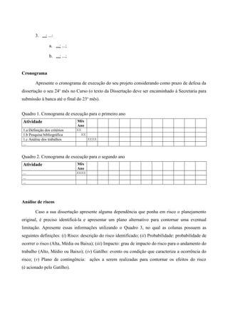 3. ...: ...:
a. ...: ...;
b. ...: ...;
Cronograma
Apresente o cronograma de execução do seu projeto considerando como prazo de defesa da
dissertação o seu 24o
mês no Curso (o texto da Dissertação deve ser encaminhado à Secretaria para
submissão à banca até o final do 23o
mês).
Quadro 1. Cronograma de execução para o primeiro ano
Atividade Mês
Ano
1.a Definição dos critérios XX
1.b Pesquisa bibliográfica XX
1.c Análise dos trabalhos XXXX
...
Quadro 2. Cronograma de execução para o segundo ano
Atividade Mês
Ano
... XXXX
...
...
Análise de riscos
Caso a sua dissertação apresente alguma dependência que ponha em risco o planejamento
original, é preciso identificá-la e apresentar um plano alternativo para contornar uma eventual
limitação. Apresente essas informações utilizando o Quadro 3, no qual as colunas possuem as
seguintes definições: (i) Risco: descrição do risco identificado; (ii) Probabilidade: probabilidade de
ocorrer o risco (Alta, Média ou Baixa); (iii) Impacto: grau de impacto do risco para o andamento do
trabalho (Alto, Médio ou Baixo); (iv) Gatilho: evento ou condição que caracteriza a ocorrência do
risco; (v) Plano de contingência: ações a serem realizadas para contornar os efeitos do risco
(é acionado pelo Gatilho).
 