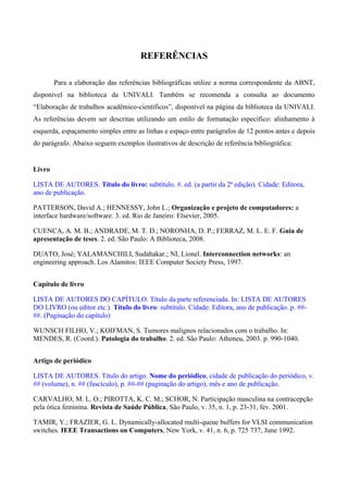 REFERÊNCIAS
Para a elaboração das referências bibliográficas utilize a norma correspondente da ABNT,
disponível na biblioteca da UNIVALI. Também se recomenda a consulta ao documento
“Elaboração de trabalhos acadêmico-científicos”, disponível na página da biblioteca da UNIVALI.
As referências devem ser descritas utilizando um estilo de formatação específico: alinhamento à
esquerda, espaçamento simples entre as linhas e espaço entre parágrafos de 12 pontos antes e depois
do parágrafo. Abaixo seguem exemplos ilustrativos de descrição de referência bibliográfica:
Livro
LISTA DE AUTORES. Título do livro: subtítulo. #. ed. (a partir da 2ª edição). Cidade: Editora,
ano de publicação.
PATTERSON, David A.; HENNESSY, John L.; Organização e projeto de computadores: a
interface hardware/software. 3. ed. Rio de Janeiro: Elsevier, 2005.
CUENCA, A. M. B.; ANDRADE, M. T. D.; NORONHA, D. P.; FERRAZ, M. L. E. F. Guia de
apresentação de teses. 2. ed. São Paulo: A Biblioteca, 2008.
DUATO, José; YALAMANCHILI, Sudahakar.; NI, Lionel. Interconnection networks: an
engineering approach. Los Alamitos: IEEE Computer Society Press, 1997.
Capítulo de livro
LISTA DE AUTORES DO CAPÍTULO. Título da parte referenciada. In: LISTA DE AUTORES
DO LIVRO (ou editor etc.). Título do livro: subtítulo. Cidade: Editora, ano de publicação. p. ##-
##. (Paginação do capítulo)
WUNSCH FILHO, V.; KOIFMAN, S. Tumores malignos relacionados com o trabalho. In:
MENDES, R. (Coord.). Patologia do trabalho. 2. ed. São Paulo: Atheneu, 2003. p. 990-1040.
Artigo de periódico
LISTA DE AUTORES. Título do artigo. Nome do periódico, cidade de publicação do periódico, v.
## (volume), n. ## (fascículo), p. ##-## (paginação do artigo), mês e ano de publicação.
CARVALHO, M. L. O.; PIROTTA, K. C. M.; SCHOR, N. Participação masculina na contracepção
pela ótica feminina. Revista de Saúde Pública, São Paulo, v. 35, n. 1, p. 23-31, fev. 2001.
TAMIR, Y.; FRAZIER, G. L. Dynamically-allocated multi-queue buffers for VLSI communication
switches. IEEE Transactions on Computers, New York, v. 41, n. 6, p. 725 737, June 1992.
 