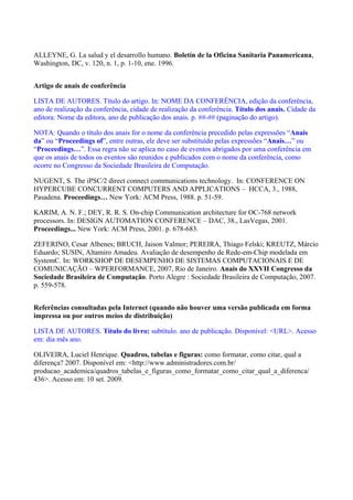 ALLEYNE, G. La salud y el desarrollo humano. Boletín de la Oficina Sanitaria Panamericana,
Washington, DC, v. 120, n. 1, p. 1-10, ene. 1996.
Artigo de anais de conferência
LISTA DE AUTORES. Título do artigo. In: NOME DA CONFERÊNCIA, edição da conferência,
ano de realização da conferência, cidade de realização da conferência. Título dos anais. Cidade da
editora: Nome da editora, ano de publicação dos anais. p. ##-## (paginação do artigo).
NOTA: Quando o título dos anais for o nome da conferência precedido pelas expressões “Anais
da” ou “Proceedings of”, entre outras, ele deve ser substituído pelas expressões “Anais…” ou
“Proceedings…”. Essa regra não se aplica no caso de eventos abrigados por uma conferência em
que os anais de todos os eventos são reunidos e publicados com o nome da conferência, como
ocorre no Congresso da Sociedade Brasileira de Computação.
NUGENT, S. The iPSC/2 direct connect communications technology. In: CONFERENCE ON
HYPERCUBE CONCURRENT COMPUTERS AND APPLICATIONS – HCCA, 3., 1988,
Pasadena. Proceedings… New York: ACM Press, 1988. p. 51-59.
KARIM, A. N. F.; DEY, R. R. S. On-chip Communication architecture for OC-768 network
processors. In: DESIGN AUTOMATION CONFERENCE – DAC, 38., LasVegas, 2001.
Proceedings... New York: ACM Press, 2001. p. 678-683.
ZEFERINO, Cesar Albenes; BRUCH, Jaison Valmor; PEREIRA, Thiago Felski; KREUTZ, Márcio
Eduardo; SUSIN, Altamiro Amadeu. Avaliação de desempenho de Rede-em-Chip modelada em
SystemC. In: WORKSHOP DE DESEMPENHO DE SISTEMAS COMPUTACIONAIS E DE
COMUNICAÇÃO – WPERFORMANCE, 2007, Rio de Janeiro. Anais do XXVII Congresso da
Sociedade Brasileira de Computação. Porto Alegre : Sociedade Brasileira de Computação, 2007.
p. 559-578.
Referências consultadas pela Internet (quando não houver uma versão publicada em forma
impressa ou por outros meios de distribuição)
LISTA DE AUTORES. Título do livro: subtítulo. ano de publicação. Disponível: <URL>. Acesso
em: dia mês ano.
OLIVEIRA, Luciel Henrique. Quadros, tabelas e figuras: como formatar, como citar, qual a
diferença? 2007. Disponível em: <http://www.administradores.com.br/
producao_academica/quadros_tabelas_e_figuras_como_formatar_como_citar_qual_a_diferenca/
436>. Acesso em: 10 set. 2009.
 