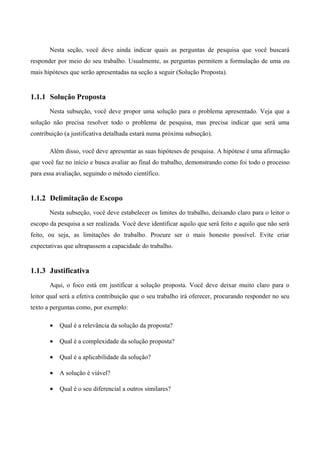 Nesta seção, você deve ainda indicar quais as perguntas de pesquisa que você buscará
responder por meio do seu trabalho. Usualmente, as perguntas permitem a formulação de uma ou
mais hipóteses que serão apresentadas na seção a seguir (Solução Proposta).
1.1.1 Solução Proposta
Nesta subseção, você deve propor uma solução para o problema apresentado. Veja que a
solução não precisa resolver todo o problema de pesquisa, mas precisa indicar que será uma
contribuição (a justificativa detalhada estará numa próxima subseção).
Além disso, você deve apresentar as suas hipóteses de pesquisa. A hipótese é uma afirmação
que você faz no início e busca avaliar ao final do trabalho, demonstrando como foi todo o processo
para essa avaliação, seguindo o método científico.
1.1.2 Delimitação de Escopo
Nesta subseção, você deve estabelecer os limites do trabalho, deixando claro para o leitor o
escopo da pesquisa a ser realizada. Você deve identificar aquilo que será feito e aquilo que não será
feito, ou seja, as limitações do trabalho. Procure ser o mais honesto possível. Evite criar
expectativas que ultrapassem a capacidade do trabalho.
1.1.3 Justificativa
Aqui, o foco está em justificar a solução proposta. Você deve deixar muito claro para o
leitor qual será a efetiva contribuição que o seu trabalho irá oferecer, procurando responder no seu
texto a perguntas como, por exemplo:
• Qual é a relevância da solução da proposta?
• Qual é a complexidade da solução proposta?
• Qual é a aplicabilidade da solução?
• A solução é viável?
• Qual é o seu diferencial a outros similares?
 