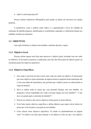 • Qual é a motivação para ele?
Procure utilizar referências bibliográficas para ajudar na defesa da relevância da solução
proposta.
A justificativa, como o próprio nome indica, é a argumentação a favor da validade da
realização do trabalho proposto, identificando as contribuições esperadas e o diferencial relação aos
trabalhos similares já analisados.
1.2 OBJETIVOS
Esta seção formaliza os objetivos do trabalho, conforme descrito a seguir.
1.2.1 Objetivo Geral
Procure utilizar apenas uma frase para descrever o objetivo geral, iniciando com um verbo
no infinitivo. Evite muitos conectores e explicações, pois eles não fazem parte do objetivo geral e já
constituem parte dos objetivos específicos
1.2.2 Objetivos Específicos
1. Esta seção é uma lista de itens (como esta), cada um sendo um objetivo. É interessante
que esses objetivos sejam numerados de alguma forma (o propósito desta numeração não
é criar uma ordem de importância, mas permitir que o objetivo possa ser referenciado ao
longo do projeto);
2. Deve se indicar todas as metas que você pretende alcançar com este trabalho. As
perguntas a serem respondidas são “onde você quer chegar com este trabalho?”, “o que
deve ser gerado após a conclusão do trabalho?”;
3. Procure ser realista e não escreva objetivos muito gerais ou muito abertos;
4. Evite listar muitos objetivos específicos e defina objetivos que sejam viáveis dentro do
prazo que você terá para a execução do seu trabalho;
5. Evite colocar como objetivos específicos “O estudo ou aprofundamento de alguma
coisa”. O estudo é um meio para alcançar o seu objetivo (a não ser que o seu objetivo
 