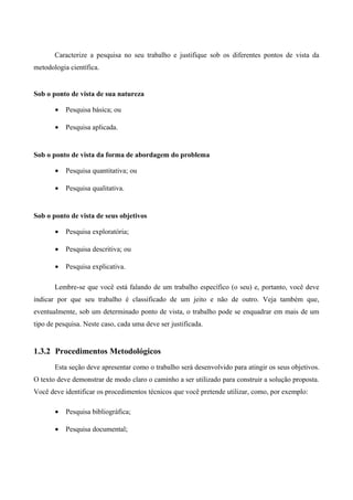 Caracterize a pesquisa no seu trabalho e justifique sob os diferentes pontos de vista da
metodologia científica.
Sob o ponto de vista de sua natureza
• Pesquisa básica; ou
• Pesquisa aplicada.
Sob o ponto de vista da forma de abordagem do problema
• Pesquisa quantitativa; ou
• Pesquisa qualitativa.
Sob o ponto de vista de seus objetivos
• Pesquisa exploratória;
• Pesquisa descritiva; ou
• Pesquisa explicativa.
Lembre-se que você está falando de um trabalho específico (o seu) e, portanto, você deve
indicar por que seu trabalho é classificado de um jeito e não de outro. Veja também que,
eventualmente, sob um determinado ponto de vista, o trabalho pode se enquadrar em mais de um
tipo de pesquisa. Neste caso, cada uma deve ser justificada.
1.3.2 Procedimentos Metodológicos
Esta seção deve apresentar como o trabalho será desenvolvido para atingir os seus objetivos.
O texto deve demonstrar de modo claro o caminho a ser utilizado para construir a solução proposta.
Você deve identificar os procedimentos técnicos que você pretende utilizar, como, por exemplo:
• Pesquisa bibliográfica;
• Pesquisa documental;
 