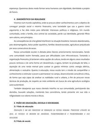 esperança. Queremos deste modo formar seres humanos com dignidade, identidade e projeto
de futuro.


     4 . DIAGNÓSTICO DA REALIDADE
     Vivemos num mundo capitalista, onde se procura obter conhecimentos com o objetivo de
conseguir posição social e retorno financeiro, uma sociedade que usa a guerra como
argumento e faz dela meios para defender interesses políticos e religiosos. Um mundo
conturbado, onde a família, eixo central da sociedade, perde sua identidade, gerando filhos
sem valores, sem princípios.
     As conseqüências da crise global interferem na situação brasileira: menores abandonados,
pais desempregados, baixo poder aquisitivo, famílias desestruturadas, agricultura prejudicada
por anos consecutivos de secas.
     Nossa comunidade escolar é afetada pelos fatores anteriormente mencionados. Sendo
uma comunidade recém formada, passa por dificuldades com infra-estrutura. Tentando a
organização financeira, já tentaram várias opções de cultura, tendo em alguns casos resultados
poucos rentosos e de certa forma um desestímulo, e agora, tentam na produção de leite, a
aquisição de uma renda mensal para custear os gastos mínimos como: energia elétrica,
alimentação e vestuário. Quanto à educação, nossa escola tem a missão de compartilhar o
conhecimento e estimular o jovem a permanecer no campo, desenvolvendo consciência crítica,
de forma que seja capaz de analisar as realidades rural e urbana, a fim de procurar novas
técnicas de produção, de respeito ao meio ambiente em busca de uma agricultura ecológica
auto-sustentável.
     Também desejamos que nossa clientela interfira na sua comunidade, participando das
decisões, buscado soluções, mantendo boa convivência, tendo presente em sua vida a
religiosidade e os valores morais e éticos.


     5. VISÃO DE EDUCAÇÃO, ESCOLA E SOCIEDADE.
     5.1 Visão de educação
     Educação é um dos processos de formação da pessoa humana. Processos através do
qual as pessoas se inserem na sociedade, transformando-se e transformando a sua
realidade.
     5.2 Visão de escola
 