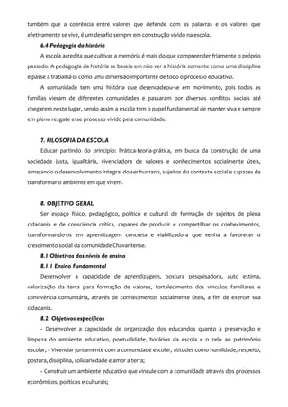 também que a coerência entre valores que defende com as palavras e os valores que
efetivamente se vive, é um desafio sempre em construção vivido na escola.
     6.4 Pedagogia da história
     A escola acredita que cultivar a memória é mais do que compreender friamente o próprio
passado. A pedagogia da história se baseia em não ver a história somente como uma disciplina
e passe a trabalhá-la como uma dimensão importante de todo o processo educativo.
     A comunidade tem uma história que desencadeou-se em movimento, pois todos as
famílias vieram de diferentes comunidades e passaram por diversos conflitos sociais até
chegarem neste lugar, sendo assim a escola tem o papel fundamental de manter viva e sempre
em pleno resgate esse processo vivido pela comunidade.


     7. FILOSOFIA DA ESCOLA
     Educar partindo do principio: Prática-teoria-prática, em busca da construção de uma
sociedade justa, igualitária, vivenciadora de valores e conhecimentos socialmente úteis,
almejando o desenvolvimento integral do ser humano, sujeitos do contexto social e capazes de
transformar o ambiente em que vivem.


     8. OBJETIVO GERAL
     Ser espaço físico, pedagógico, político e cultural de formação de sujeitos de plena
cidadania e de consciência crítica, capazes de produzir e compartilhar os conhecimentos,
transformando-os em aprendizagem concreta e viabilizadora que venha a favorecer o
crescimento social da comunidade Chavantense.
     8.1 Objetivos dos níveis de ensino
     8.1.1 Ensino Fundamental
     Desenvolver a capacidade de aprendizagem, postura pesquisadora, auto estima,
valorização da terra para formação de valores, fortalecimento dos vínculos familiares e
convivência comunitária, através de conhecimentos socialmente úteis, a fim de exercer sua
cidadania.
     8.2. Objetivos específicos
     - Desenvolver a capacidade de organização dos educandos quanto à preservação e
limpeza do ambiente educativo, pontualidade, horários da escola e o zelo ao patrimônio
escolar, - Vivenciar juntamente com a comunidade escolar, atitudes como humildade, respeito,
postura, disciplina, solidariedade e amor a terra;
     - Construir um ambiente educativo que vincule com a comunidade através dos processos
econômicos, políticos e culturais;
 