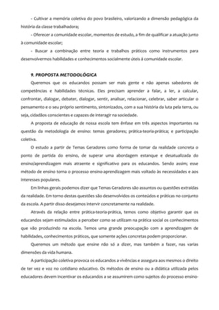 - Cultivar a memória coletiva do povo brasileiro, valorizando a dimensão pedagógica da
história da classe trabalhadora;
     - Oferecer a comunidade escolar, momentos de estudo, a fim de qualificar a atuação junto
à comunidade escolar;
     - Buscar a combinação entre teoria e trabalhos práticos como instrumentos para
desenvolvermos habilidades e conhecimentos socialmente úteis á comunidade escolar.


     9. PROPOSTA METODOLÓGICA
     Queremos que os educandos possam ser mais gente e não apenas sabedores de
competências e habilidades técnicas. Eles precisam aprender a falar, a ler, a calcular,
confrontar, dialogar, debater, dialogar, sentir, analisar, relacionar, celebrar, saber articular o
pensamento e o seu próprio sentimento, sintonizados, com a sua história da luta pela terra, ou
seja, cidadãos conscientes e capazes de interagir na sociedade.
     A proposta de educação de nossa escola tem ênfase em três aspectos importantes na
questão da metodologia de ensino: temas geradores; prática-teoria-prática; e participação
coletiva.
     O estudo a partir de Temas Geradores como forma de tomar da realidade concreta o
ponto de partida do ensino, de superar uma abordagem estanque e desatualizada do
ensino/aprendizagem mais atraente e significativo para os educandos. Sendo assim; esse
método de ensino torna o processo ensino-aprendizagem mais voltado às necessidades e aos
interesses populares.
     Em linhas gerais podemos dizer que Temas Geradores são assuntos ou questões extraídas
da realidade. Em torno destas questões são desenvolvidos os conteúdos e práticas no conjunto
da escola. A partir disso desejamos intervir concretamente na realidade.
     Através da relação entre prática-teoria-prática, temos como objetivo garantir que os
educandos sejam estimulados a perceber como se utilizam na prática social os conhecimentos
que vão produzindo na escola. Temos uma grande preocupação com a aprendizagem de
habilidades, conhecimentos práticos, que somente ações concretas podem proporcionar.
     Queremos um método que ensine não só a dizer, mas também a fazer, nas varias
dimensões da vida humana.
     A participação coletiva provoca os educandos a vivências e assegura aos mesmos o direito
de ter vez e voz no cotidiano educativo. Os métodos de ensino ou a didática utilizada pelos
educadores devem incentivar os educandos a se assumirem como sujeitos do processo ensino-
 