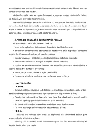 aprendizagem: que têm opiniões, posições contestações, questionamentos, dúvidas, entre si,
com os educadores, pais e outros.
     O dia-a-dia escolar deve ser espaço de concentração para o estudo, mas também da fala,
da discussão, da expressão de sentimentos.
     A educação não é obra apenas da inteligência, do pensamento, é também da afetividade,
do sentimento. E é esta combinação que precisa estar tanto no ato de educar, como no de ser
educado e deve ser o pilar da relação educador-educando, sustentado pelo companheirismo e
pelo respeito no sentido n profundo e libertador da palavra.


     10. PERFIL DO EDUCANDO QUE PRETENDE FORMAR
     Queremos que o nosso educando seja capaz de:
     • sentir indignação diante de injustiças e de perda da dignidade humana,
     • apresentar companheirismo e solidariedade nas relações entre as pessoas; bem como
respeito às diferenças culturais, raciais e estilos pessoais;
     • planejar atividades e dividir tarefas, tendo disciplina no trabalho e no estudo;
     • demonstrar sensibilidade ecológica e respeito ao meio ambiente;
     • praticar o exercício permanente da crítica e da autocrítica, bem como a criatividade e o
espírito de iniciativa diante dos problemas;
     • sonhar, de partilhar o sonho e as ações de realizá-la;
     • demonstrar atitude de humildade, mas também de auto-confiança.


     11. METAS E AÇÕES
     11.1 Metas
     - Construir ambiente educativo onde todos os segmentos da comunidade escolar sintam-
se responsáveis pelo processo educativo e pela conservação do patrimônio escolar;
     - Conscientizar da importância do estudo, como fonte de conhecimento e apta-afirmação;
     - Estimular a participação da comunidade nas ações da escola;
     - Ser espaço de interação e discussão conduzindo na busca de alternativas;
     - Ter todos as crianças em idade escolar, freqüentando a escola;
     11.2 Ações
     - Realização de reuniões com todos os segmentos da comunidade escolar para
organização das atividades escolares;
     - Realização de momentos cívicos semanalmente para entoação dos hinos Nacional, do
Estado, do Município e da Escola;
 