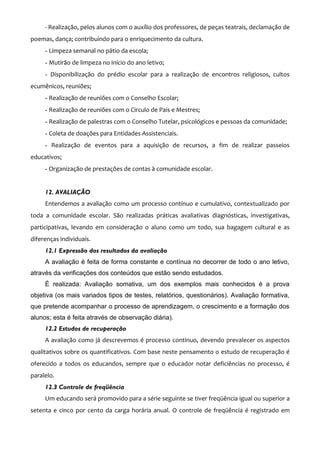 - Realização, pelos alunos com o auxílio dos professores, de peças teatrais, declamação de
poemas, dança; contribuindo para o enriquecimento da cultura.
     - Limpeza semanal no pátio da escola;
     - Mutirão de limpeza no início do ano letivo;
     - Disponibilização do prédio escolar para a realização de encontros religiosos, cultos
ecumênicos, reuniões;
     - Realização de reuniões com o Conselho Escolar;
     - Realização de reuniões com o Circulo de Pais e Mestres;
     - Realização de palestras com o Conselho Tutelar, psicológicos e pessoas da comunidade;
     - Coleta de doações para Entidades Assistenciais.
     - Realização de eventos para a aquisição de recursos, a fim de realizar passeios
educativos;
     - Organização de prestações de contas à comunidade escolar.


     12. AVALIAÇÃO
     Entendemos a avaliação como um processo contínuo e cumulativo, contextualizado por
toda a comunidade escolar. São realizadas práticas avaliativas diagnósticas, investigativas,
participativas, levando em consideração o aluno como um todo, sua bagagem cultural e as
diferenças individuais.
     12.1 Expressão dos resultados da avaliação
     A avaliação é feita de forma constante e contínua no decorrer de todo o ano letivo,
através da verificações dos conteúdos que estão sendo estudados.
     É realizada: Avaliação somativa, um dos exemplos mais conhecidos é a prova
objetiva (os mais variados tipos de testes, relatórios, questionários). Avaliação formativa,
que pretende acompanhar o processo de aprendizagem, o crescimento e a formação dos
alunos; esta é feita através de observação diária).
     12.2 Estudos de recuperação
     A avaliação como já descrevemos é processo continuo, devendo prevalecer os aspectos
qualitativos sobre os quantificativos. Com base neste pensamento o estudo de recuperação é
oferecido a todos os educandos, sempre que o educador notar deficiências no processo, é
paralelo.
     12.3 Controle de freqüência
     Um educando será promovido para a série seguinte se tiver freqüência igual ou superior a
setenta e cinco por cento da carga horária anual. O controle de freqüência é registrado em
 