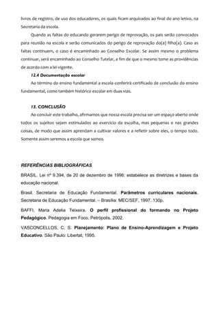 livros de registro, de uso dos educadores, os quais ficam arquivados ao final do ano letivo, na
Secretaria da escola.
     Quando as faltas do educando gerarem perigo de reprovação, os pais serão convocados
para reunião na escola e serão comunicados do perigo de reprovação do(a) filho(a). Caso as
faltas continuem, o caso é encaminhado ao Conselho Escolar. Se assim mesmo o problema
continuar, será encaminhado ao Conselho Tutelar, a fim de que o mesmo tome as providências
de acordo com a lei vigente.
     12.4 Documentação escolar
     Ao término do ensino fundamental a escola conferirá certificado de conclusão do ensino
fundamental, como também histórico escolar em duas vias.


     13. CONCLUSÃO
     Ao concluir este trabalho, afirmamos que nossa escola precisa ser um espaço aberto onde
todos os sujeitos sejam estimulados ao exercício da escolha, mas pequenas e nas grandes
coisas, de modo que assim aprendam a cultivar valores e a refletir sobre eles, o tempo todo.
Somente assim seremos a escola que somos.




REFERÊNCIAS BIBLIOGRÁFICAS

BRASIL. Lei nº 9.394, de 20 de dezembro de 1996: estabelece as diretrizes e bases da
educação nacional.

Brasil. Secretaria de Educação Fundamental. Parâmetros curriculares nacionais.
Secretaria de Educação Fundamental. – Brasília: MEC/SEF, 1997. 130p.

BAFFI, Maria Adelia Teixeira. O perfil profissional do formando no Projeto
Pedagógico. Pedagogia em Foco, Petrópolis, 2002.

VASCONCELLOS, C. S. Planejamento: Plano de Ensino-Aprendizagem e Projeto
Educativo. São Paulo: Libertat, 1995.
 