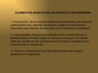 ELEMENTOS BASICOS DE UN PROYECTO DE INVERSION 1- Introducción: Breve reseña histórica del desarrollo y los usos del producto/servicio, además de precisar cuales son los factores  relevantes que influyen directamente en su consumo o prestación. 2- Antecedentes: Proporcionar detalles de la constitución de la persona física o moral o quien le interesa el proyecto. El estudio debe ser situado en las condiciones económicas y sociales en el momento de su realización. 3- Objetivo: Sintetiza los fines del proyecto tanto de manera general como específica. 