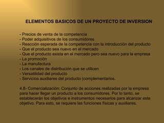 ELEMENTOS BASICOS DE UN PROYECTO DE INVERSION - Precios de venta de la competencia - Poder adquisitivos de los consumidores - Reacción esperada de la competencia con la introducción del producto - Que el producto sea nuevo en el mercado - Que el producto exista en el mercado pero sea nuevo para la empresa - La promoción - La manufactura - Los canales de distribución que se utilicen - Versatilidad del producto - Servicios auxiliares del producto (complementarios. 4.8- Comercialización: Conjunto de acciones realizadas por la empresa para hacer llegar un producto a los consumidores. Por lo tanto, se establecerán los objetivos e instrumentos necesarios para alcanzar este objetivo. Para esto, se requiere las funciones físicas y auxiliares. 